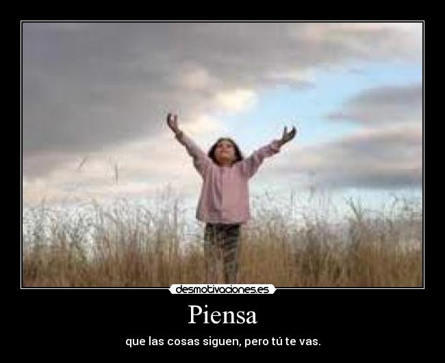 Piensa - que las cosas siguen, pero tú te vas.