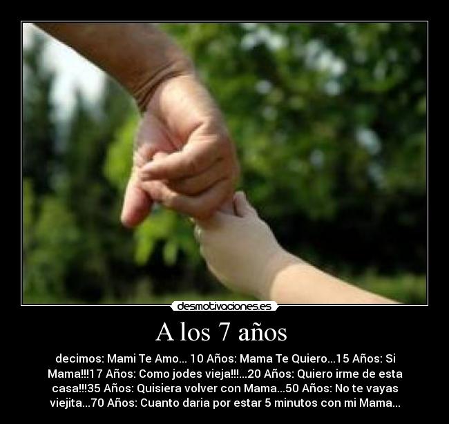 A los 7 años - decimos: Mami Te Amo... 10 Años: Mama Te Quiero...15 Años: Si
Mama!!!17 Años: Como jodes vieja!!!...20 Años: Quiero irme de esta
casa!!!35 Años: Quisiera volver con Mama...50 Años: No te vayas
viejita...70 Años: Cuanto daria por estar 5 minutos con mi Mama...