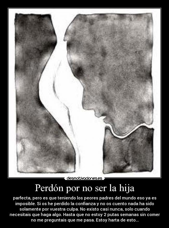 Perdón por no ser la hija - parfecta, pero es que teniendo los peores padres del mundo eso ya es
imposible. Si os he perdido la confianza y no os cuento nada ha sido
solamente por vuestra culpa. No existo casi nunca, solo cuando
necesitais que haga algo. Hasta que no estoy 2 putas semanas sin comer
no me preguntais que me pasa. Estoy harta de esto...