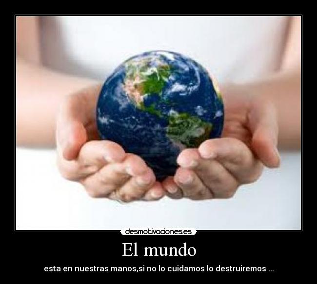 El mundo - esta en nuestras manos,si no lo cuidamos lo destruiremos ...