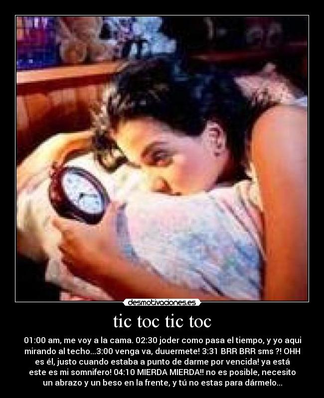 tic toc tic toc - 01:00 am, me voy a la cama. 02:30 joder como pasa el tiempo, y yo aqui
mirando al techo...3:00 venga va, duuermete! 3:31 BRR BRR sms ?! OHH
es él, justo cuando estaba a punto de darme por vencida! ya está
este es mi somnifero! 04:10 MIERDA MIERDA!! no es posible, necesito
un abrazo y un beso en la frente, y tú no estas para dármelo...