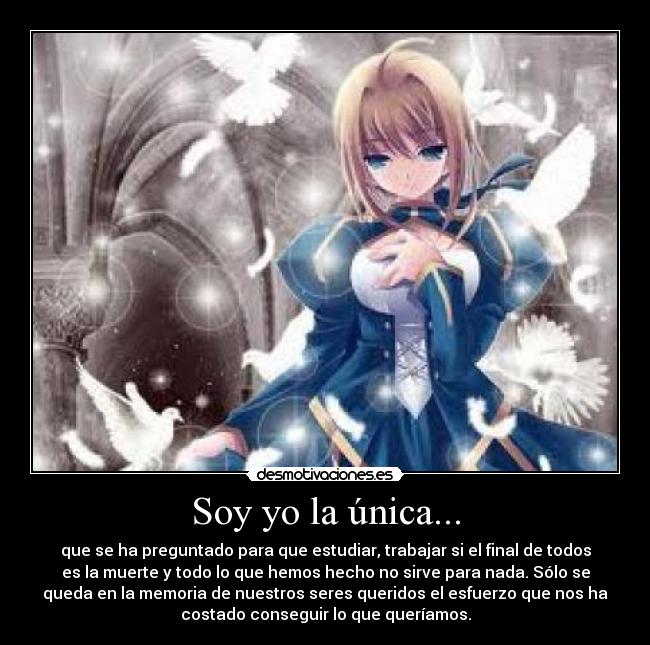 Soy yo la única... - que se ha preguntado para que estudiar, trabajar si el final de todos
es la muerte y todo lo que hemos hecho no sirve para nada. Sólo se
queda en la memoria de nuestros seres queridos el esfuerzo que nos ha
costado conseguir lo que queríamos.