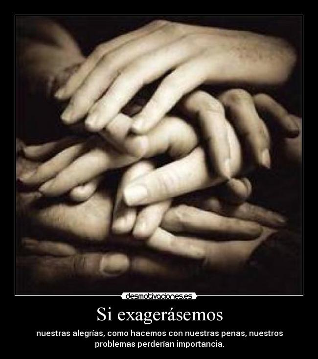 Si exagerásemos - nuestras alegrías, como hacemos con nuestras penas, nuestros
problemas perderían importancia.
