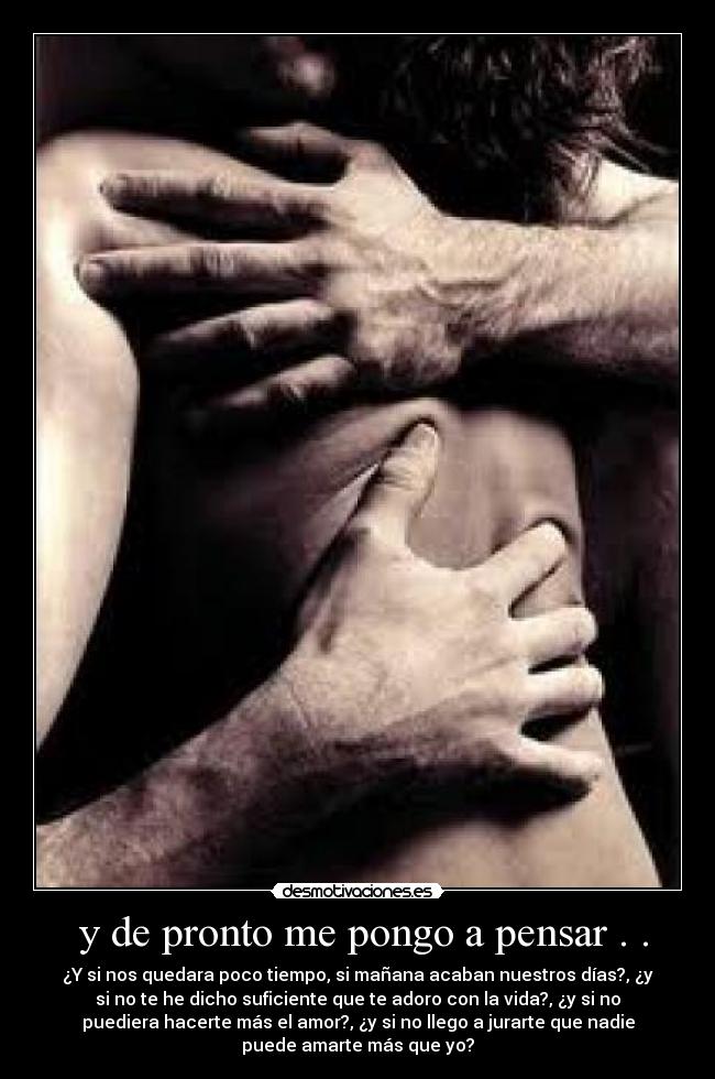 y de pronto me pongo a pensar . . - ¿Y si nos quedara poco tiempo, si mañana acaban nuestros días?, ¿y
si no te he dicho suficiente que te adoro con la vida?, ¿y si no
puediera hacerte más el amor?, ¿y si no llego a jurarte que nadie
puede amarte más que yo?