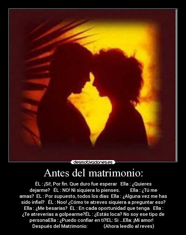 Antes del matrimonio: - ÉL : ¡Sí!, Por fin. Que duro fue esperar Ella : ¿Quieres
dejarme? ÉL : NO! Ni siquiera lo pienses. Ella : ¿Tú me
amas? EL : Por supuesto, todos los días Ella : ¿Alguna vez me has
sido infiel? ÉL : Noo! ¿Cómo te atreves siquiera a preguntar eso?
Ella : ¿Me besarías? ÉL : En cada oportunidad que tenga Ella :
¿Te atreverías a golpearme?ÉL : ¿Estás loca? No soy ese tipo de
personaElla : ¿Puedo confiar en ti?EL: Si ...Ella: ¡Mi amor!
Después del Matrimonio: (Ahora leedlo al reves)
