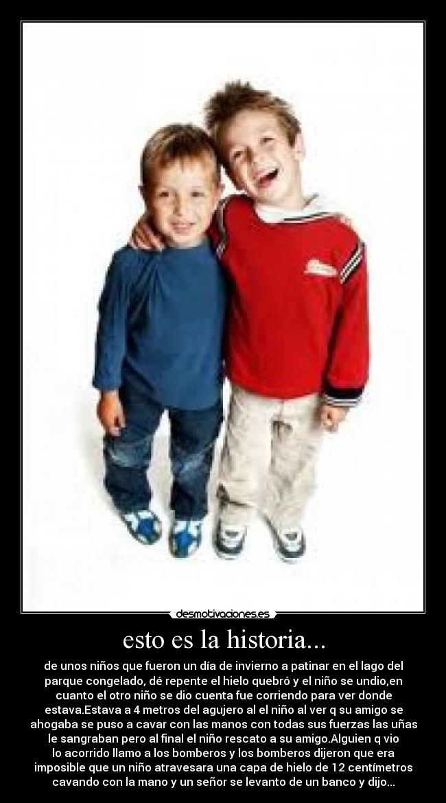 esto es la historia... - de unos niños que fueron un día de invierno a patinar en el lago del
parque congelado, dé repente el hielo quebró y el niño se undio,en
cuanto el otro niño se dio cuenta fue corriendo para ver donde
estava.Estava a 4 metros del agujero al el niño al ver q su amigo se
ahogaba se puso a cavar con las manos con todas sus fuerzas las uñas
le sangraban pero al final el niño rescato a su amigo.Alguien q vio
lo acorrido llamo a los bomberos y los bomberos dijeron que era
imposible que un niño atravesara una capa de hielo de 12 centímetros
cavando con la mano y un señor se levanto de un banco y dijo...