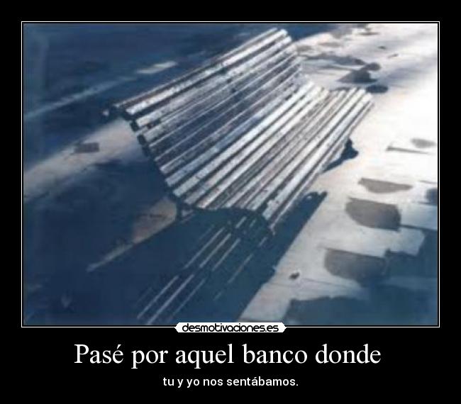 Pasé por aquel banco donde - tu y yo nos sentábamos.