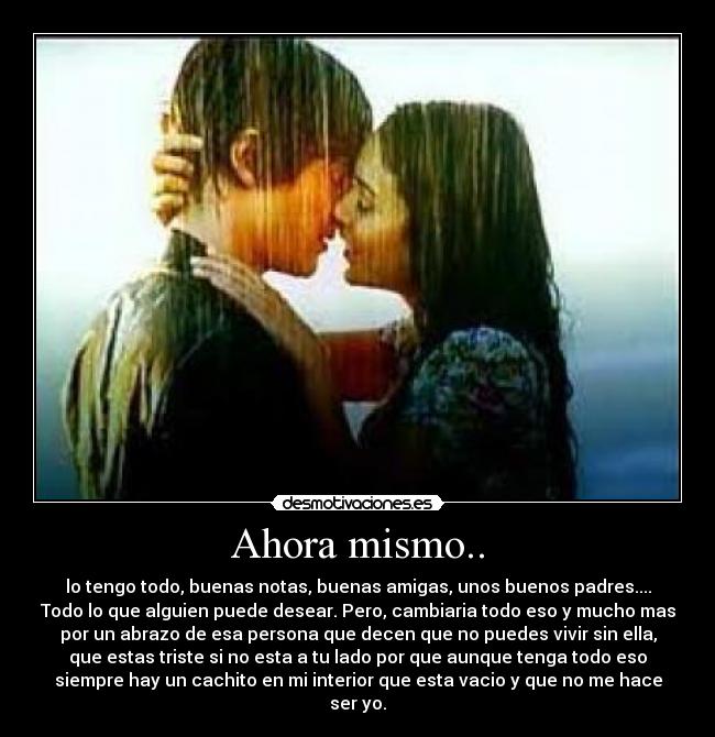 Ahora mismo.. - lo tengo todo, buenas notas, buenas amigas, unos buenos padres....
Todo lo que alguien puede desear. Pero, cambiaria todo eso y mucho mas
por un abrazo de esa persona que decen que no puedes vivir sin ella,
que estas triste si no esta a tu lado por que aunque tenga todo eso
siempre hay un cachito en mi interior que esta vacio y que no me hace
ser yo.
