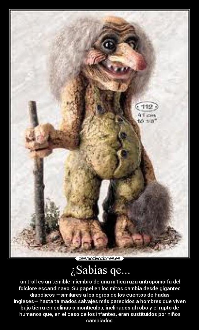 ¿Sabias qe... - un troll es un temible miembro de una mítica raza antropomorfa del
folclore escandinavo. Su papel en los mitos cambia desde gigantes
diabólicos —similares a los ogros de los cuentos de hadas
ingleses— hasta taimados salvajes más parecidos a hombres que viven
bajo tierra en colinas o montículos, inclinados al robo y el rapto de
humanos que, en el caso de los infantes, eran sustituidos por niños
cambiados.