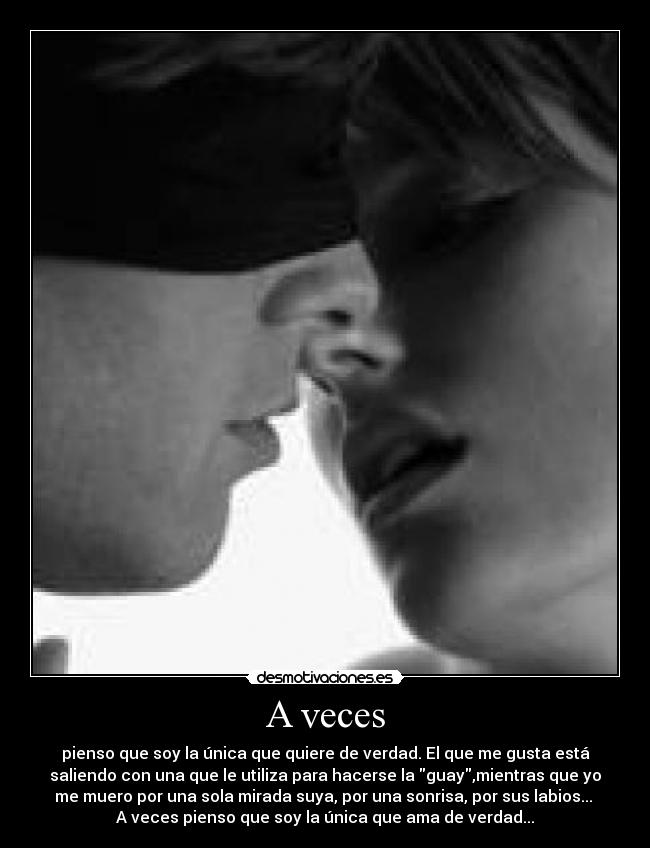 A veces - pienso que soy la única que quiere de verdad. El que me gusta está
saliendo con una que le utiliza para hacerse la guay,mientras que yo
me muero por una sola mirada suya, por una sonrisa, por sus labios... 
A veces pienso que soy la única que ama de verdad...