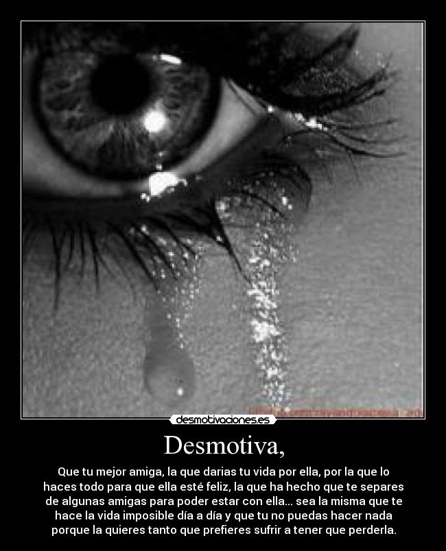 Desmotiva, - Que tu mejor amiga, la que darias tu vida por ella, por la que lo
haces todo para que ella esté feliz, la que ha hecho que te separes
de algunas amigas para poder estar con ella... sea la misma que te
hace la vida imposible día a día y que tu no puedas hacer nada
porque la quieres tanto que prefieres sufrir a tener que perderla.