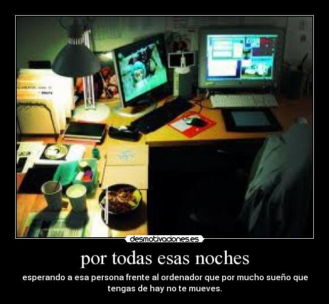por todas esas noches - esperando a esa persona frente al ordenador que por mucho sueño que
tengas de hay no te mueves.