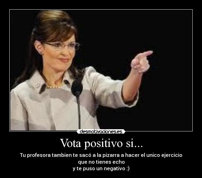 Vota positivo si... - Tu profesora tambien te sacó a la pizarra a hacer el unico ejercicio que no tienes echo
y te puso un negativo :)