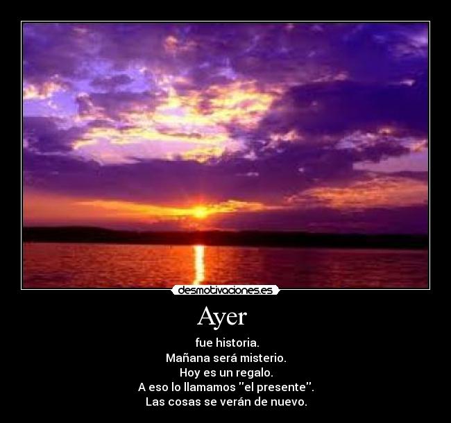 Ayer  -  fue historia.
Mañana será misterio.
Hoy es un regalo.
A eso lo llamamos el presente.
Las cosas se verán de nuevo.