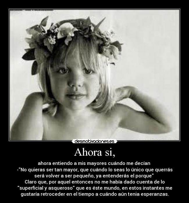 Ahora si, - ahora entiendo a mis mayores cuándo me decían 
-No quieras ser tan mayor, que cuándo lo seas lo único que querrás
será volver a ser pequeño, ya entenderás el porque 
Claro que, por aquel entonces no me había dado cuenta de lo
superficial y asqueroso que es éste mundo, en estos instantes me
gustaría retroceder en el tiempo a cuándo aún tenia esperanzas.