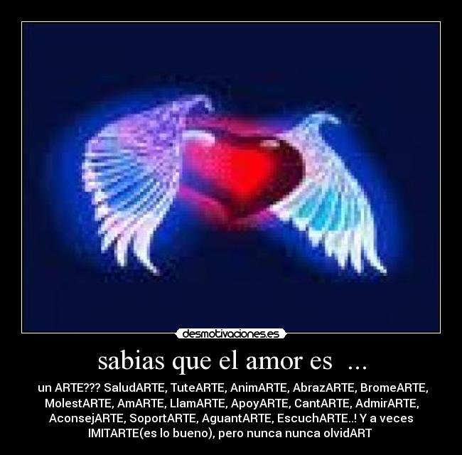 sabias que el amor es ... - un ARTE??? SaludARTE, TuteARTE, AnimARTE, AbrazARTE, BromeARTE,
MolestARTE, AmARTE, LlamARTE, ApoyARTE, CantARTE, AdmirARTE,
AconsejARTE, SoportARTE, AguantARTE, EscuchARTE..! Y a veces
IMITARTE(es lo bueno), pero nunca nunca olvidART