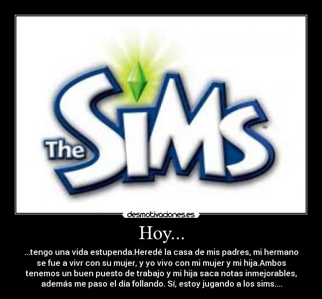 Hoy... - ...tengo una vida estupenda.Heredé la casa de mis padres, mi hermano
se fue a vivr con su mujer, y yo vivo con mi mujer y mi hija.Ambos
tenemos un buen puesto de trabajo y mi hija saca notas inmejorables,
además me paso el día follando. Sí, estoy jugando a los sims....