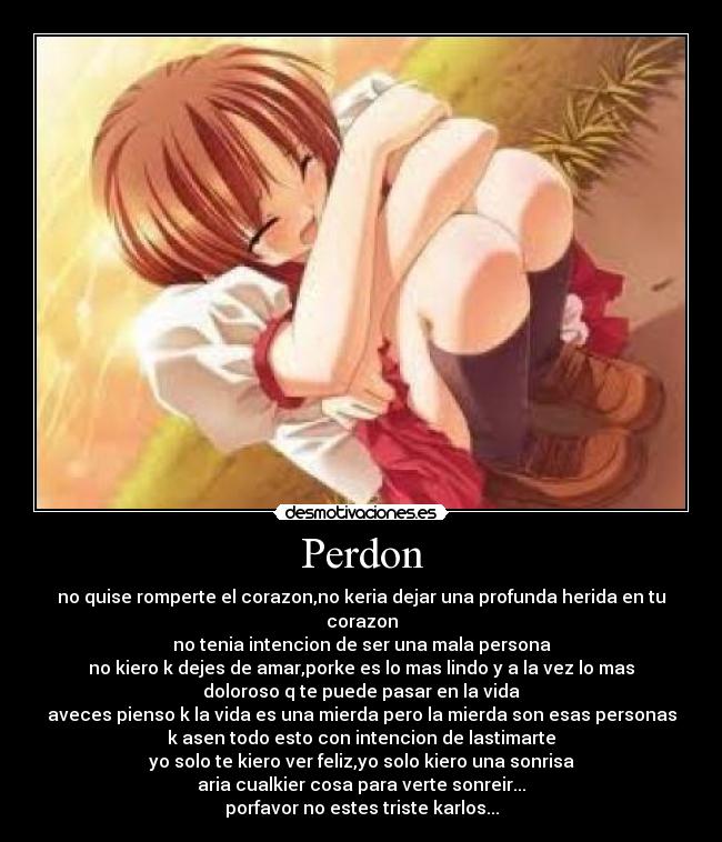 Perdon - no quise romperte el corazon,no keria dejar una profunda herida en tu
corazon
no tenia intencion de ser una mala persona
no kiero k dejes de amar,porke es lo mas lindo y a la vez lo mas
doloroso q te puede pasar en la vida
aveces pienso k la vida es una mierda pero la mierda son esas personas
k asen todo esto con intencion de lastimarte
yo solo te kiero ver feliz,yo solo kiero una sonrisa
aria cualkier cosa para verte sonreir...
porfavor no estes triste karlos...