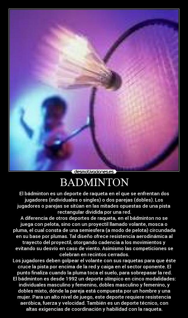 BADMINTON - El bádminton es un deporte de raqueta en el que se enfrentan dos
jugadores (individuales o singles) o dos parejas (dobles). Los
jugadores o parejas se sitúan en las mitades opuestas de una pista
rectangular dividida por una red.
A diferencia de otros deportes de raqueta, en el bádminton no se
juega con pelota, sino con un proyectil llamado volante, mosca o
pluma, el cual consta de una semiesfera (a modo de pelota) circundada
en su base por plumas. Tal diseño ofrece resistencia aerodinámica al
trayecto del proyectil, otorgando cadencia a los movimientos y
evitando su desvío en caso de viento. Asimismo las competiciones se
celebran en recintos cerrados.
Los jugadores deben golpear el volante con sus raquetas para que éste
cruce la pista por encima de la red y caiga en el sector oponente. El
punto finaliza cuando la pluma toca el suelo, para sobrepasar la red.
El bádminton es desde 1992 un deporte olímpico en cinco modalidades:
individuales masculino y femenino, dobles masculino y femenino, y
dobles mixto, dónde la pareja está compuesta por un hombre y una
mujer. Para un alto nivel de juego, este deporte requiere resistencia
aeróbica, fuerza y velocidad. También es un deporte técnico, con
altas exigencias de coordinación y habilidad con la raqueta.