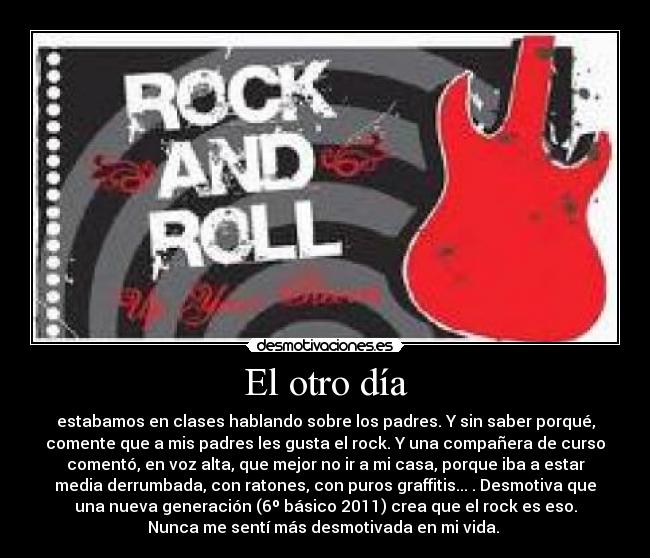 El otro día - estabamos en clases hablando sobre los padres. Y sin saber porqué,
comente que a mis padres les gusta el rock. Y una compañera de curso
comentó, en voz alta, que mejor no ir a mi casa, porque iba a estar
media derrumbada, con ratones, con puros graffitis... . Desmotiva que
una nueva generación (6º básico 2011) crea que el rock es eso.
Nunca me sentí más desmotivada en mi vida. 