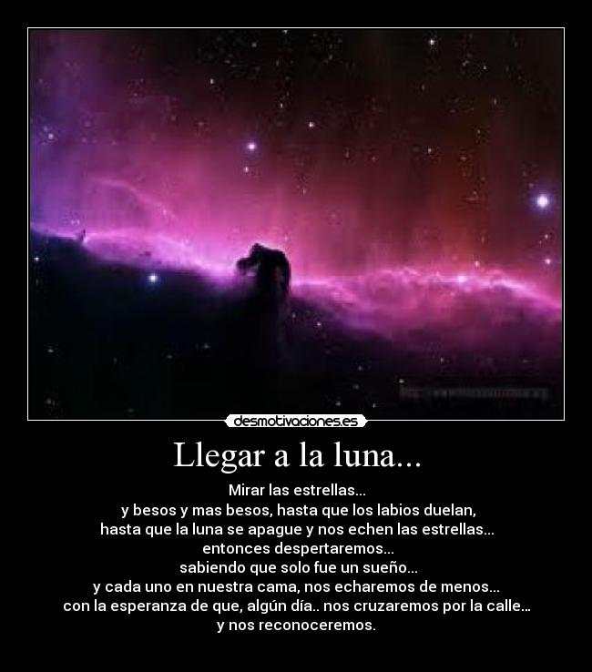 Llegar a la luna... - Mirar las estrellas...
y besos y mas besos, hasta que los labios duelan,
hasta que la luna se apague y nos echen las estrellas...
entonces despertaremos...
sabiendo que solo fue un sueño...
y cada uno en nuestra cama, nos echaremos de menos...
con la esperanza de que, algún día.. nos cruzaremos por la calle…
y nos reconoceremos.