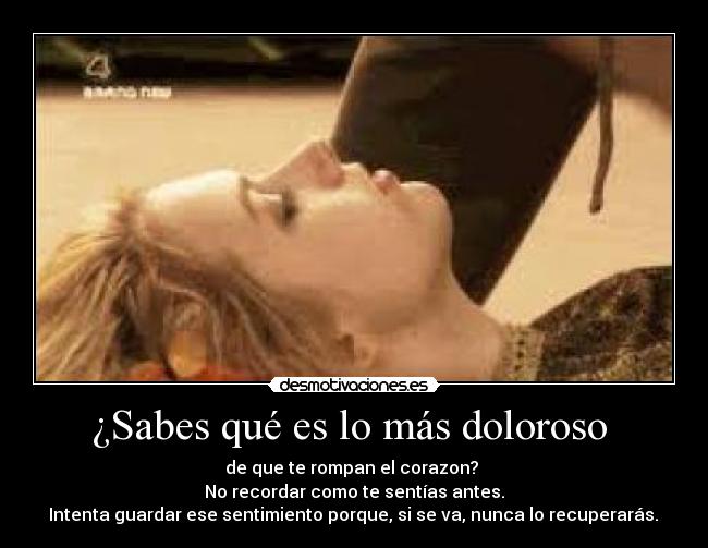¿Sabes qué es lo más doloroso  - de que te rompan el corazon? 
No recordar como te sentías antes.
 Intenta guardar ese sentimiento porque, si se va, nunca lo recuperarás. 
