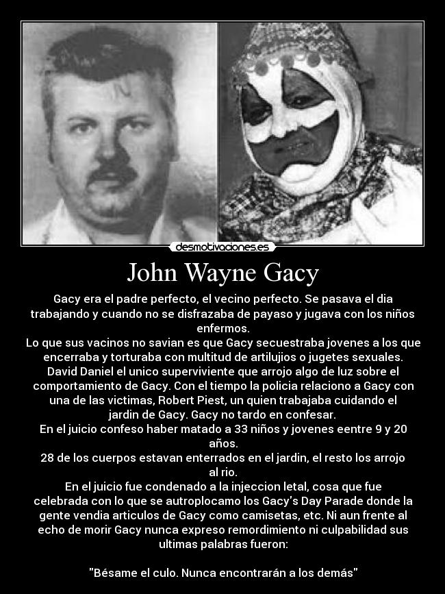 John Wayne Gacy - Gacy era el padre perfecto, el vecino perfecto. Se pasava el dia
trabajando y cuando no se disfrazaba de payaso y jugava con los niños
enfermos.
Lo que sus vacinos no savian es que Gacy secuestraba jovenes a los que
encerraba y torturaba con multitud de artilujios o jugetes sexuales.
David Daniel el unico superviviente que arrojo algo de luz sobre el
comportamiento de Gacy. Con el tiempo la policia relaciono a Gacy con
una de las victimas, Robert Piest, un quien trabajaba cuidando el
jardin de Gacy. Gacy no tardo en confesar.
En el juicio confeso haber matado a 33 niños y jovenes eentre 9 y 20
años.
28 de los cuerpos estavan enterrados en el jardin, el resto los arrojo
al rio.
En el juicio fue condenado a la injeccion letal, cosa que fue
celebrada con lo que se autroplocamo los Gacys Day Parade donde la
gente vendia articulos de Gacy como camisetas, etc. Ni aun frente al
echo de morir Gacy nunca expreso remordimiento ni culpabilidad sus
ultimas palabras fueron:

Bésame el culo. Nunca encontrarán a los demás