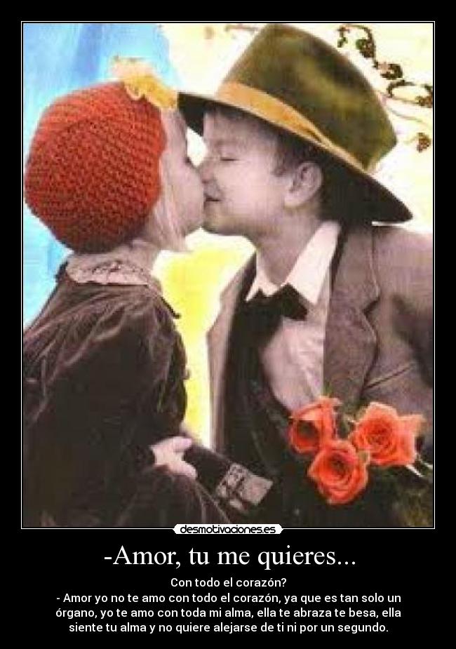 -Amor, tu me quieres... - Con todo el corazón?
- Amor yo no te amo con todo el corazón, ya que es tan solo un
órgano, yo te amo con toda mi alma, ella te abraza te besa, ella
siente tu alma y no quiere alejarse de ti ni por un segundo.