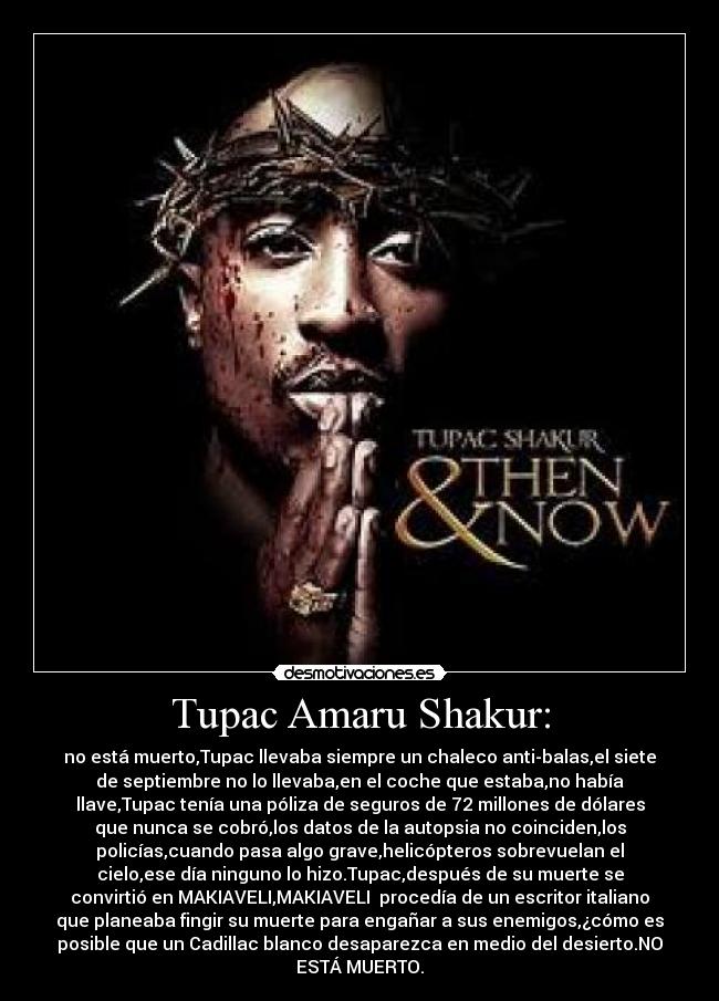 Tupac Amaru Shakur: - no está muerto,Tupac llevaba siempre un chaleco anti-balas,el siete
de septiembre no lo llevaba,en el coche que estaba,no había
llave,Tupac tenía una póliza de seguros de 72 millones de dólares
que nunca se cobró,los datos de la autopsia no coinciden,los
policías,cuando pasa algo grave,helicópteros sobrevuelan el
cielo,ese día ninguno lo hizo.Tupac,después de su muerte se
convirtió en MAKIAVELI,MAKIAVELI procedía de un escritor italiano
que planeaba fingir su muerte para engañar a sus enemigos,¿cómo es
posible que un Cadillac blanco desaparezca en medio del desierto.NO
ESTÁ MUERTO.