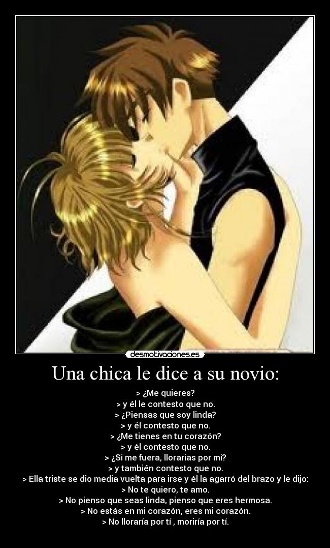 Una chica le dice a su novio: - > ¿Me quieres?
> y él le contesto que no.
> ¿Piensas que soy linda?
> y él contesto que no.
> ¿Me tienes en tu corazón?
> y él contesto que no.
> ¿Si me fuera, llorarias por mi?
> y también contesto que no.
> Ella triste se dio media vuelta para irse y él la agarró del brazo y le dijo:
> No te quiero, te amo.
> No pienso que seas linda, pienso que eres hermosa.
> No estás en mi corazón, eres mi corazón.
> No lloraría por tí , moriría por tí.
