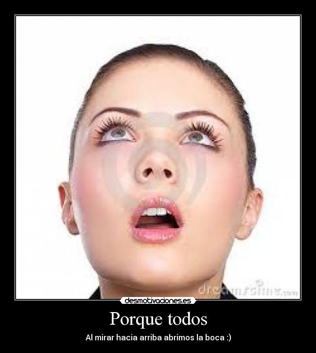 Porque todos - Al mirar hacia arriba abrimos la boca :)