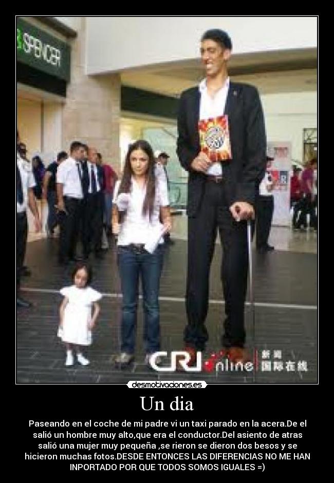 Un dia - Paseando en el coche de mi padre vi un taxi parado en la acera.De el
salió un hombre muy alto,que era el conductor.Del asiento de atras
salió una mujer muy pequeña ,se rieron se dieron dos besos y se
hicieron muchas fotos.DESDE ENTONCES LAS DIFERENCIAS NO ME HAN
INPORTADO POR QUE TODOS SOMOS IGUALES =)