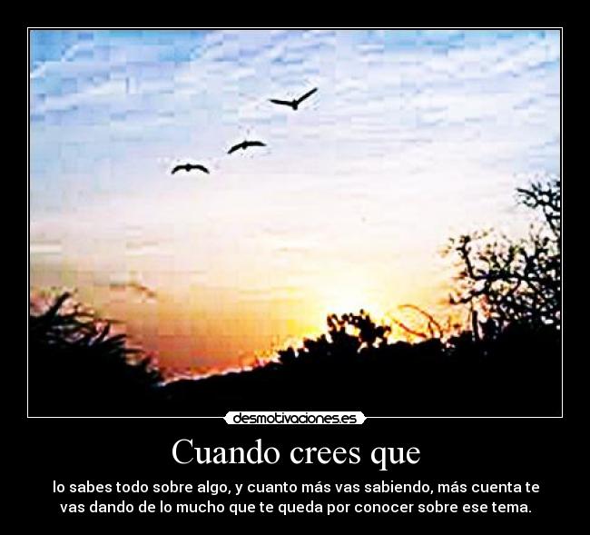 Cuando crees que - lo sabes todo sobre algo, y cuanto más vas sabiendo, más cuenta te
vas dando de lo mucho que te queda por conocer sobre ese tema.
