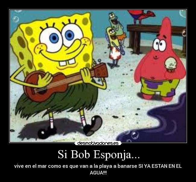 Si Bob Esponja... - vive en el mar como es que van a la playa a banarse SI YA ESTAN EN EL AGUA!!!