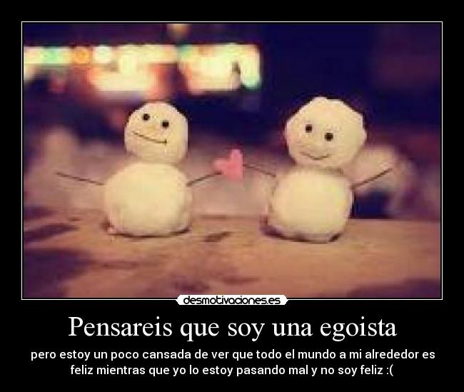 Pensareis que soy una egoista - pero estoy un poco cansada de ver que todo el mundo a mi alrededor es
feliz mientras que yo lo estoy pasando mal y no soy feliz :(