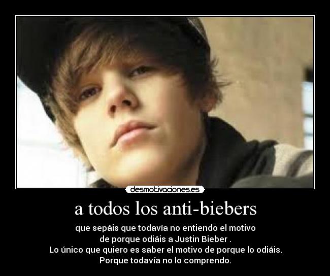 a todos los anti-biebers - que sepáis que todavía no entiendo el motivo
de porque odiáis a Justin Bieber .
Lo único que quiero es saber el motivo de porque lo odiáis.
Porque todavía no lo comprendo.