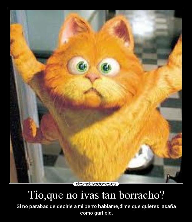 Tio,que no ivas tan borracho? - Si no parabas de decirle a mi perro hablame,dime que quieres lasaña como garfield.