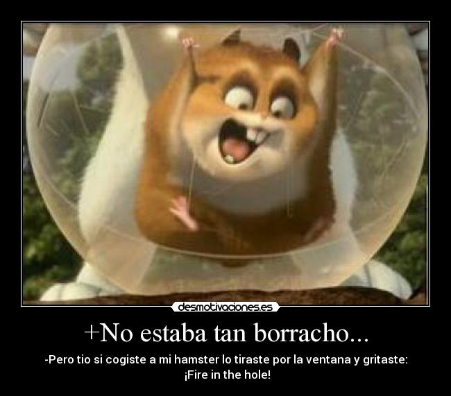 +No estaba tan borracho... - -Pero tio si cogiste a mi hamster lo tiraste por la ventana y gritaste:
¡Fire in the hole!