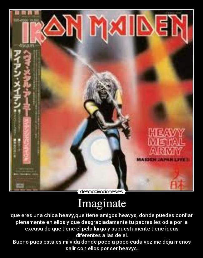 Imagínate - que eres una chica heavy,que tiene amigos heavys, donde puedes confiar
plenamente en ellos y que desgraciadamente tu padres les odia por la
excusa de que tiene el pelo largo y supuestamente tiene ideas
diferentes a las de el.
Bueno pues esta es mi vida donde poco a poco cada vez me deja menos
salir con ellos por ser heavys.