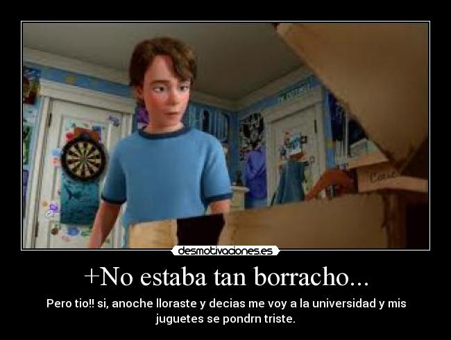 +No estaba tan borracho... - Pero tio!! si, anoche lloraste y decias me voy a la universidad y mis
juguetes se pondrn triste.