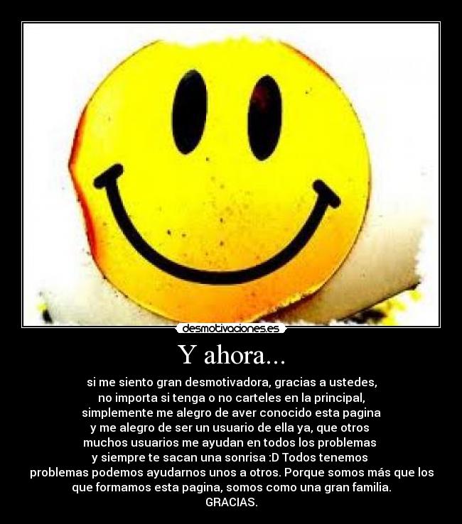 Y ahora... - si me siento gran desmotivadora, gracias a ustedes,
no importa si tenga o no carteles en la principal,
simplemente me alegro de aver conocido esta pagina
y me alegro de ser un usuario de ella ya, que otros 
muchos usuarios me ayudan en todos los problemas 
y siempre te sacan una sonrisa :D Todos tenemos 
problemas podemos ayudarnos unos a otros. Porque somos más que los
que formamos esta pagina, somos como una gran familia.
GRACIAS.