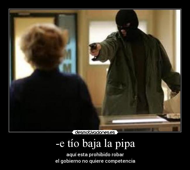 -e tío baja la pipa - aquí esta prohibido robar
el gobierno no quiere competencia
