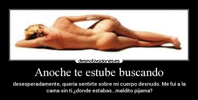 Anoche te estube buscando - desesperadamente, queria sentirte sobre mi cuerpo desnudo. Me fui a la
cama sin ti.¿donde estabas...maldito pijama?
