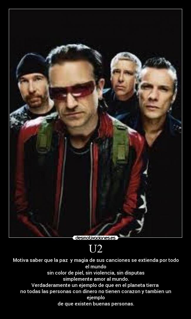 U2 - Motiva saber que la paz y magia de sus canciones se extienda por todo el mundo
sin color de piel, sin violencia, sin disputas
simplemente amor al mundo.
Verdaderamente un ejemplo de que en el planeta tierra
no todas las personas con dinero no tienen corazon y tambien un ejemplo
de que existen buenas personas.