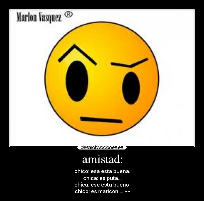 amistad: - chico: esa esta buena.
chica: es puta...
chica: ese esta bueno 
chico: es maricon.... ¬¬