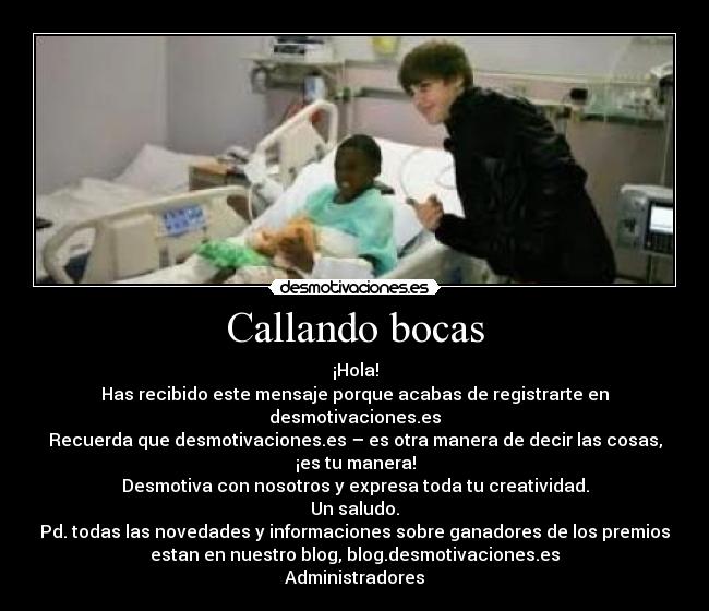 Callando bocas - ¡Hola!
Has recibido este mensaje porque acabas de registrarte en
desmotivaciones.es
Recuerda que desmotivaciones.es – es otra manera de decir las cosas,
¡es tu manera!
Desmotiva con nosotros y expresa toda tu creatividad.
Un saludo.
Pd. todas las novedades y informaciones sobre ganadores de los premios
estan en nuestro blog, blog.desmotivaciones.es
Administradores