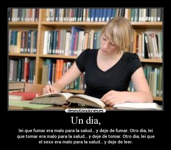 Un dia, - lei que fumar era malo para la salud... y deje de fumar. Otro dia, lei
que tomar era malo para la salud... y deje de tomar. Otro dia, lei que
el sexo era malo para la salud... y deje de leer.