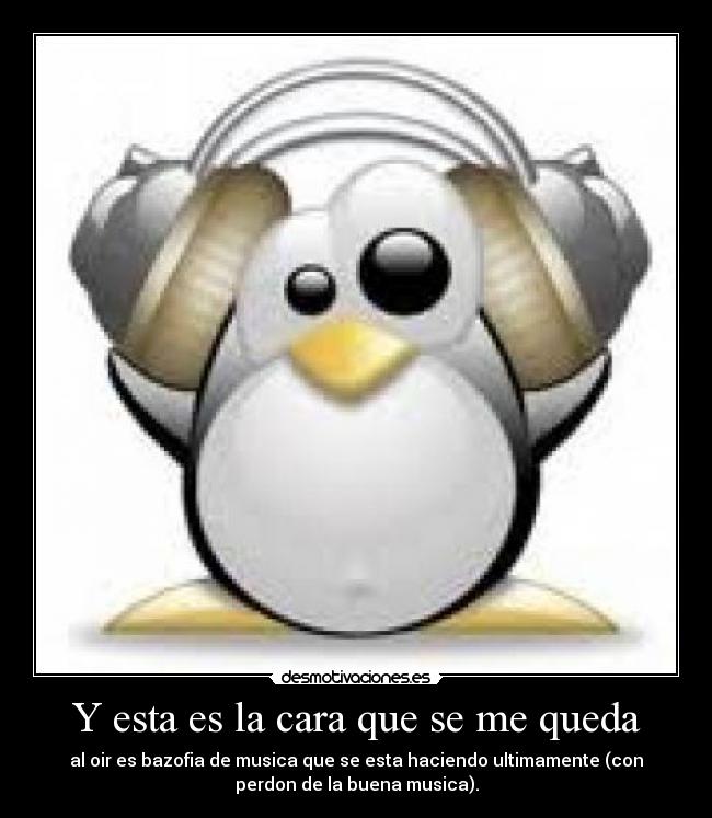 Y esta es la cara que se me queda - al oir es bazofia de musica que se esta haciendo ultimamente (con
perdon de la buena musica).