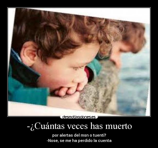 -¿Cuántas veces has muerto - por alertas del msn o tuenti?
-Nose, se me ha perdido la cuenta