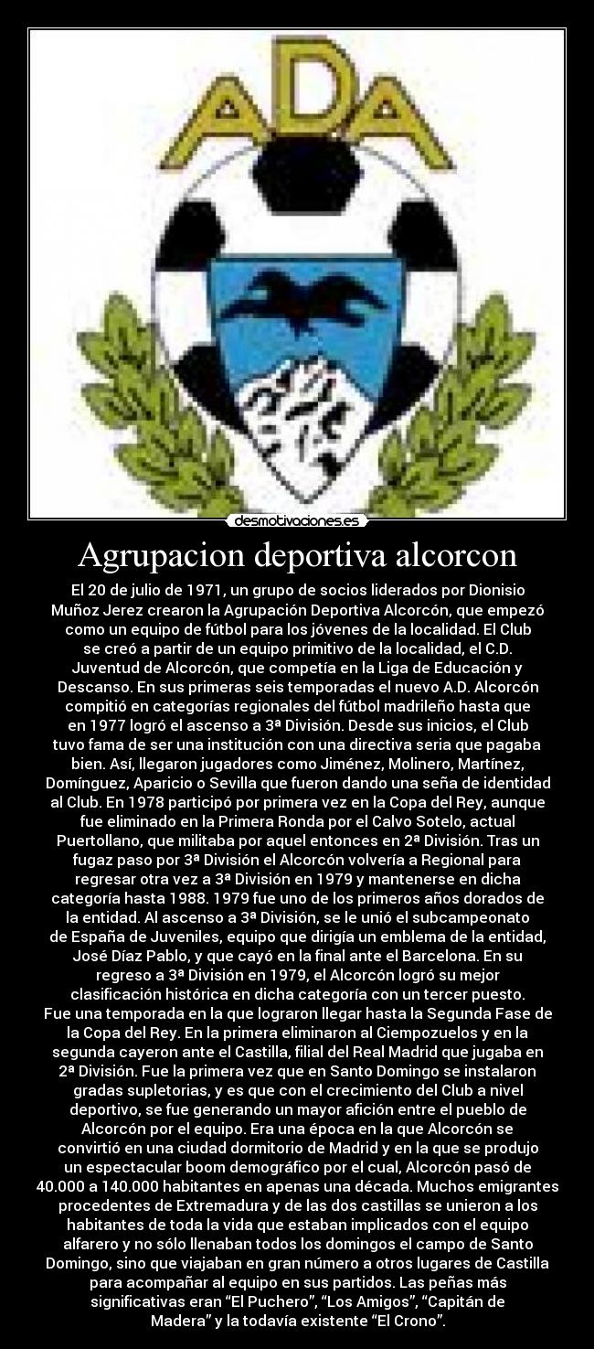 Agrupacion deportiva alcorcon - El 20 de julio de 1971, un grupo de socios liderados por Dionisio
Muñoz Jerez crearon la Agrupación Deportiva Alcorcón, que empezó
como un equipo de fútbol para los jóvenes de la localidad. El Club
se creó a partir de un equipo primitivo de la localidad, el C.D.
Juventud de Alcorcón, que competía en la Liga de Educación y
Descanso. En sus primeras seis temporadas el nuevo A.D. Alcorcón
compitió en categorías regionales del fútbol madrileño hasta que
en 1977 logró el ascenso a 3ª División. Desde sus inicios, el Club
tuvo fama de ser una institución con una directiva seria que pagaba
bien. Así, llegaron jugadores como Jiménez, Molinero, Martínez,
Domínguez, Aparicio o Sevilla que fueron dando una seña de identidad
al Club. En 1978 participó por primera vez en la Copa del Rey, aunque
fue eliminado en la Primera Ronda por el Calvo Sotelo, actual
Puertollano, que militaba por aquel entonces en 2ª División. Tras un
fugaz paso por 3ª División el Alcorcón volvería a Regional para
regresar otra vez a 3ª División en 1979 y mantenerse en dicha
categoría hasta 1988. 1979 fue uno de los primeros años dorados de
la entidad. Al ascenso a 3ª División, se le unió el subcampeonato
de España de Juveniles, equipo que dirigía un emblema de la entidad,
José Díaz Pablo, y que cayó en la final ante el Barcelona. En su
regreso a 3ª División en 1979, el Alcorcón logró su mejor
clasificación histórica en dicha categoría con un tercer puesto.
Fue una temporada en la que lograron llegar hasta la Segunda Fase de
la Copa del Rey. En la primera eliminaron al Ciempozuelos y en la
segunda cayeron ante el Castilla, filial del Real Madrid que jugaba en
2ª División. Fue la primera vez que en Santo Domingo se instalaron
gradas supletorias, y es que con el crecimiento del Club a nivel
deportivo, se fue generando un mayor afición entre el pueblo de
Alcorcón por el equipo. Era una época en la que Alcorcón se
convirtió en una ciudad dormitorio de Madrid y en la que se produjo
un espectacular boom demográfico por el cual, Alcorcón pasó de
40.000 a 140.000 habitantes en apenas una década. Muchos emigrantes
procedentes de Extremadura y de las dos castillas se unieron a los
habitantes de toda la vida que estaban implicados con el equipo
alfarero y no sólo llenaban todos los domingos el campo de Santo
Domingo, sino que viajaban en gran número a otros lugares de Castilla
para acompañar al equipo en sus partidos. Las peñas más
significativas eran “El Puchero”, “Los Amigos”, “Capitán de
Madera” y la todavía existente “El Crono”.